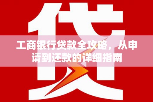 西咸工商银行贷款全攻略，从申请到还款的详细指南