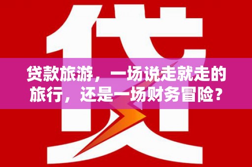 西咸贷款旅游，一场说走就走的旅行，还是一场财务冒险？