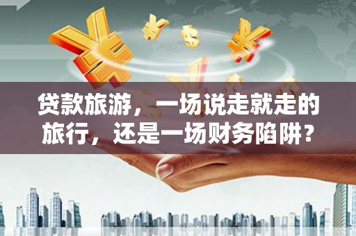 西咸贷款旅游，一场说走就走的旅行，还是一场财务陷阱？