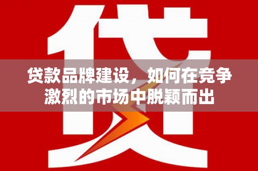 西咸贷款品牌建设，如何在竞争激烈的市场中脱颖而出