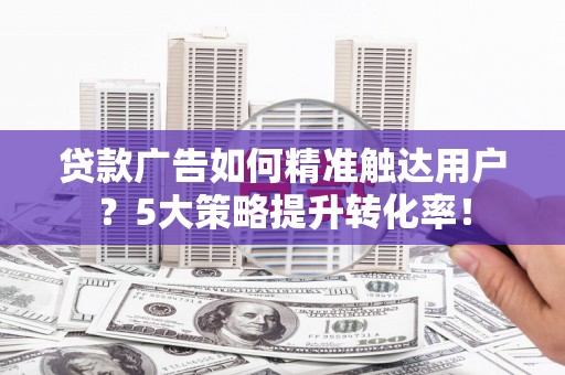 西咸贷款广告如何精准触达用户？5大策略提升转化率！