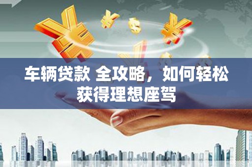 西咸车辆贷款 全攻略，如何轻松获得理想座驾