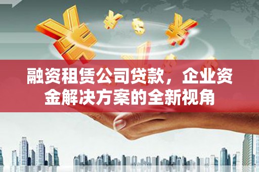 西咸融资租赁公司贷款，企业资金解决方案的全新视角