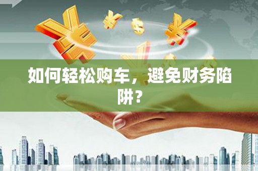 西咸如何轻松购车，避免财务陷阱？