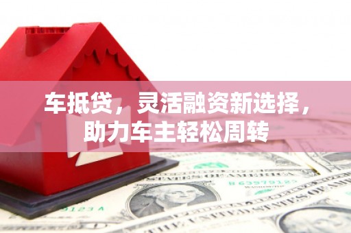西咸车抵贷，灵活融资新选择，助力车主轻松周转