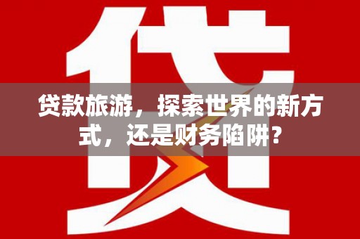 西咸贷款旅游，探索世界的新方式，还是财务陷阱？
