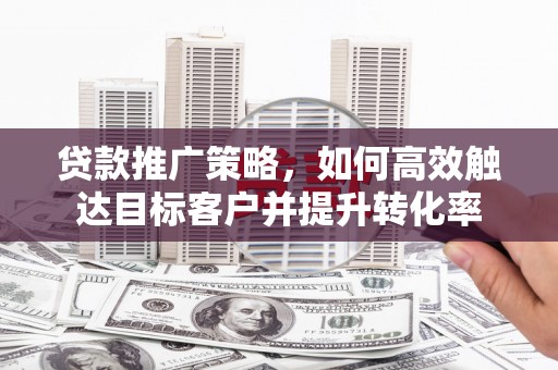 西咸贷款推广策略，如何高效触达目标客户并提升转化率