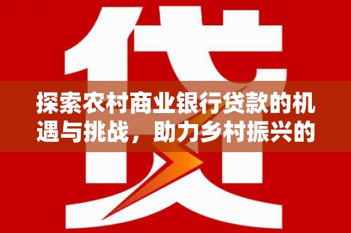 西咸探索农村商业银行贷款的机遇与挑战，助力乡村振兴的金融引擎