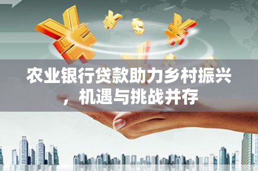 西咸农业银行贷款助力乡村振兴，机遇与挑战并存