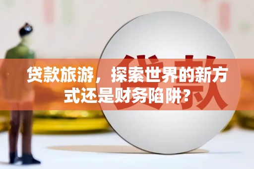 西咸贷款旅游，探索世界的新方式还是财务陷阱？